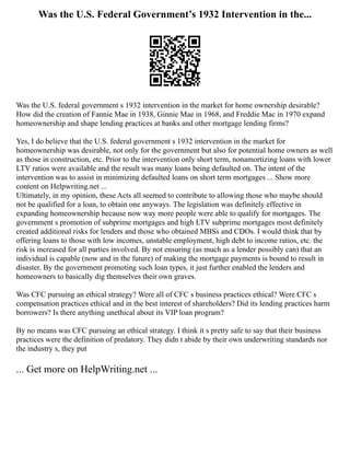 Was the U.S. Federal Government’s 1932 Intervention in the...
Was the U.S. federal government s 1932 intervention in the market for home ownership desirable?
How did the creation of Fannie Mae in 1938, Ginnie Mae in 1968, and Freddie Mac in 1970 expand
homeownership and shape lending practices at banks and other mortgage lending firms?
Yes, I do believe that the U.S. federal government s 1932 intervention in the market for
homeownership was desirable, not only for the government but also for potential home owners as well
as those in construction, etc. Prior to the intervention only short term, nonamortizing loans with lower
LTV ratios were available and the result was many loans being defaulted on. The intent of the
intervention was to assist in minimizing defaulted loans on short term mortgages ... Show more
content on Helpwriting.net ...
Ultimately, in my opinion, these Acts all seemed to contribute to allowing those who maybe should
not be qualified for a loan, to obtain one anyways. The legislation was definitely effective in
expanding homeownership because now way more people were able to qualify for mortgages. The
government s promotion of subprime mortgages and high LTV subprime mortgages most definitely
created additional risks for lenders and those who obtained MBSs and CDOs. I would think that by
offering loans to those with low incomes, unstable employment, high debt to income ratios, etc. the
risk is increased for all parties involved. By not ensuring (as much as a lender possibly can) that an
individual is capable (now and in the future) of making the mortgage payments is bound to result in
disaster. By the government promoting such loan types, it just further enabled the lenders and
homeowners to basically dig themselves their own graves.
Was CFC pursuing an ethical strategy? Were all of CFC s business practices ethical? Were CFC s
compensation practices ethical and in the best interest of shareholders? Did its lending practices harm
borrowers? Is there anything unethical about its VIP loan program?
By no means was CFC pursuing an ethical strategy. I think it s pretty safe to say that their business
practices were the definition of predatory. They didn t abide by their own underwriting standards nor
the industry s, they put
... Get more on HelpWriting.net ...
 