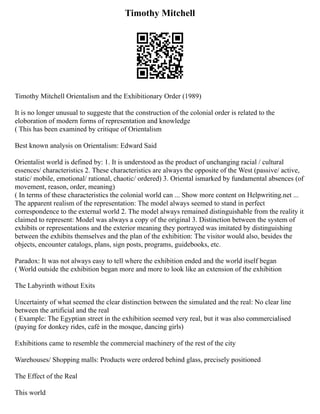 Timothy Mitchell
Timothy Mitchell Orientalism and the Exhibitionary Order (1989)
It is no longer unusual to suggeste that the construction of the colonial order is related to the
eloboration of modern forms of representation and knowledge
( This has been examined by critique of Orientalism
Best known analysis on Orientalism: Edward Said
Orientalist world is defined by: 1. It is understood as the product of unchanging racial / cultural
essences/ characteristics 2. These characteristics are always the opposite of the West (passive/ active,
static/ mobile, emotional/ rational, chaotic/ ordered) 3. Oriental ismarked by fundamental absences (of
movement, reason, order, meaning)
( In terms of these characteristics the colonial world can ... Show more content on Helpwriting.net ...
The apparent realism of the representation: The model always seemed to stand in perfect
correspondence to the external world 2. The model always remained distinguishable from the reality it
claimed to represent: Model was always a copy of the original 3. Distinction between the system of
exhibits or representations and the exterior meaning they portrayed was imitated by distinguishing
between the exhibits themselves and the plan of the exhibition: The visitor would also, besides the
objects, encounter catalogs, plans, sign posts, programs, guidebooks, etc.
Paradox: It was not always easy to tell where the exhibition ended and the world itself began
( World outside the exhibition began more and more to look like an extension of the exhibition
The Labyrinth without Exits
Uncertainty of what seemed the clear distinction between the simulated and the real: No clear line
between the artificial and the real
( Example: The Egyptian street in the exhibition seemed very real, but it was also commercialised
(paying for donkey rides, café in the mosque, dancing girls)
Exhibitions came to resemble the commercial machinery of the rest of the city
Warehouses/ Shopping malls: Products were ordered behind glass, precisely positioned
The Effect of the Real
This world
 