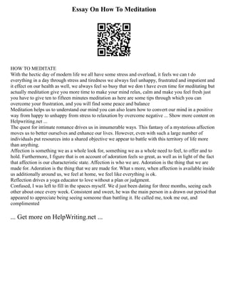 Essay On How To Meditation
HOW TO MEDITATE
With the hectic day of modern life we all have some stress and overload, it feels we can t do
everything in a day through stress and tiredness we always feel unhappy, frustrated and impatient and
it effect on our health as well, we always feel so busy that we don t have even time for meditating but
actually meditation give you more time to make your mind relax, calm and make you feel fresh just
you have to give ten to fifteen minutes meditation as here are some tips through which you can
overcome your frustration, and you will find some peace and balance
Meditation helps us to understand our mind you can also learn how to convert our mind in a positive
way from happy to unhappy from stress to relaxation by overcome negative ... Show more content on
Helpwriting.net ...
The quest for intimate romance drives us in innumerable ways. This fantasy of a mysterious affection
moves us to better ourselves and enhance our lives. However, even with such a large number of
individuals put resources into a shared objective we appear to battle with this territory of life more
than anything.
Affection is something we as a whole look for, something we as a whole need to feel, to offer and to
hold. Furthermore, I figure that is on account of adoration feels so great, as well as in light of the fact
that affection is our characteristic state. Affection is who we are. Adoration is the thing that we are
made for. Adoration is the thing that we are made for. What s more, when affection is available inside
us additionally around us, we feel at home, we feel like everything is ok.
Reflection drives a yoga educator to love without a plan or judgment.
Confused, I was left to fill in the spaces myself. We d just been dating for three months, seeing each
other about once every week. Consistent and sweet, he was the main person in a drawn out period that
appeared to appreciate being seeing someone than battling it. He called me, took me out, and
complimented
... Get more on HelpWriting.net ...
 
