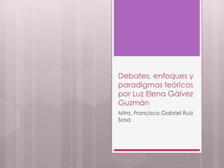 Debates, enfoques y 
paradigmas teóricos 
por Luz Elena Gálvez 
Guzmán 
Mtro. Francisco Gabriel Ruiz 
Sosa 
 