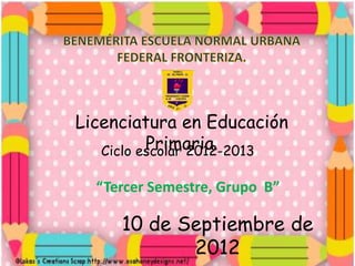 Licenciatura en Educación
          Primaria.
   Ciclo escolar 2012-2013

  “Tercer Semestre, Grupo B”

     10 de Septiembre de
            2012
 