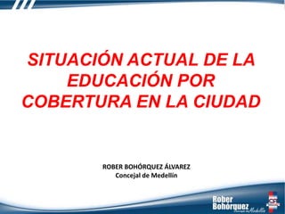 ROBER BOHÓRQUEZ ÁLVAREZ
Concejal de Medellín
SITUACIÓN ACTUAL DE LA
EDUCACIÓN POR
COBERTURA EN LA CIUDAD
 