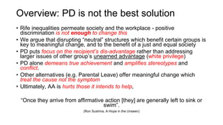 Overview: PD is not the best solution
• Rife inequalities permeate society and the workplace - positive
discrimination is not enough to change this
• We argue that disrupting “neutral” structures which benefit certain groups is
key to meaningful change, and to the benefit of a just and equal society
• PD puts focus on the recipient’s dis-advantage rather than addressing
larger issues of other group’s unearned advantage (white privilege)
• PD alone demeans true achievement and amplifies stereotypes and
conflict.
• Other alternatives (e.g. Parental Leave) offer meaningful change which
treat the cause not the symptom
• Ultimately, AA is hurts those it intends to help,
“Once they arrive from affirmative action [they] are generally left to sink or
swim”.
(Ron Sushina, ​A Hope in the Unseen)
 