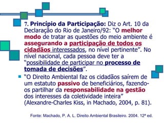7.  Princípio da Participação:  Diz o Art. 10 da Declaração do Rio de Janeiro/92: “O  melhor modo  de tratar as questões do meio ambiente é  assegurando a  participação de todos os cidadãos  interessados , no nível pertinente”. No nível nacional, cada pessoa deve ter a “ possibilidade de participar no  processo de tomada de decisões ”. “ O Direito Ambiental faz os cidadãos saírem de um estatuto  passivo  de beneficiários, fazendo-os partilhar da  responsabilidade na gestão  dos interesses da coletividade inteira”  (Alexandre-Charles Kiss, in Machado, 2004, p. 81). Fonte: Machado, P. A. L. Direito Ambiental Brasileiro. 2004. 12ª ed.   