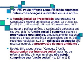 O Prof. Paulo Affonso Leme Machado apresenta outras considerações relevantes em sua obra... A  Função Social da Propriedade  está presente na Constituição Federal em diversos artigos:  art. 5º, XXIII; 170, III; 173,  § 1 º, I; 182, caput e §2; 184, caput; 185, parágrafo único; 186, II. Ao tratar a política agrária, a Constituição apresenta em seu Art. 186: “A  função social   é cumprida  quando a  propriedade rural atende , simultaneamente, segundo critérios e graus de exigência estabelecidos em lei, aos seguintes requisitos: (...) II –  utilização adequada  dos recursos naturais e  preservação do meio ambiente ”. No Art. 184, caput, alerta: “Compete à União  desapropriar por interesse social , para fins de reforma agrária, o imóvel rural que  não esteja cumprindo sua função social ”. (p. 134 e 135) 