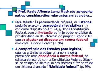O Prof. Paulo Affonso Leme Machado apresenta outras considerações relevantes em sua obra... Para atender às peculiaridades próprias, os  Estados  poderão exercer a  competência legislativa  (...) conforme disposto no Art. 24,  § 3º da Constituição Federal, com a  limitação  de “não poder exorbitar da peculiaridade ou do interesse do próprio Estado e ter que  se ajustar ao disposto em norma federal  ambiental superveniente” (p. 96). A competência dos Estados para legislar , quando a União já editou uma norma geral, pressupõe uma  obediência à norma federal , se editada de acordo com a Constituição Federal. Situa-se no campo de hierarquia das Normas e faz parte de um sistema chamado  “fidelidade federal”  (p. 99). 