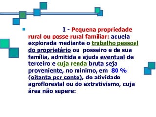   I -  Pequena propriedade rural ou posse rural familiar:  aquela  explorada mediante o  trabalho pessoal  do proprietário  ou  posseiro e de sua família, admitida a ajuda  eventual  de terceiro e  cuja renda  bruta seja proveniente,  no mínimo, em  80 %  ( oitenta por cento) , de atividade agroflorestal ou do extrativismo, cuja área não supere: 