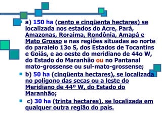 a)  150 ha  ( cento e cinqüenta hectares) se localizada nos estados do Acre, Pará, Amazonas, Roraima, Rondônia, Amapá e Mato Grosso  e nas regiões situadas ao norte do paralelo 13o S, dos Estados de Tocantins e Goiás, e ao oeste do meridiano de 44o W, do Estado do Maranhão  ou  no Pantanal mato-grossense ou sul-mato-grossense; b)  50 ha  ( cinqüenta hectares), se localizada no polígono das secas ou a leste do Meridiano de 44º W, do Estado do Maranhão ;  c)  30 ha  ( trinta hectares), se localizada em qualquer outra região do país. 