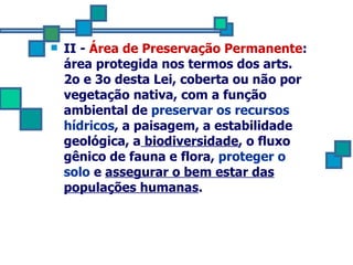 II -  Área de Preservação Permanente : área protegida nos termos dos arts. 2o e 3o desta Lei, coberta ou não por  vegetação nativa, com a função ambiental de   preservar os recursos hídricos , a paisagem, a estabilidade geológica, a  biodiversidade , o fluxo gênico de fauna e flora,  proteger o  solo  e  assegurar o bem estar das populações humanas . 