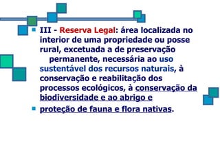 III -  Reserva Legal : área localizada no interior de uma propriedade ou posse rural, excetuada a de preservação  permanente, necessária ao  uso sustentável dos recursos naturais , à conservação e reabilitação dos processos ecológicos, à  conservação da biodiversidade e ao abrigo e proteção de fauna e flora nativas . 