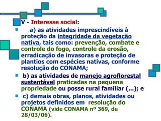 V -  Interesse social : a) as atividades imprescindíveis à proteção da  integridade da vegetação nativa , tais como:  prevenção, combate e controle do fogo, controle da erosão,  erradicação de invasoras e proteção de plantios com espécies nativas, conforme resolução do CONAMA; b) as atividades de  manejo agroflorestal sustentável   praticadas na pequena propriedade  ou posse rural familiar (...); e c) demais obras, planos, atividades ou projetos definidos em  resolução do CONAMA  (vide CONAMA nº 369, de 28/03/06). 