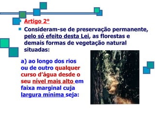 Artigo 2° Consideram-se de preservação permanente,  pelo só efeito desta Lei , as florestas e demais formas de vegetação natural situadas: a) ao longo dos rios ou de outro  qualquer curso d’água desde o seu  nível mais alto   em faixa marginal cuja  largura mínima  seja: 