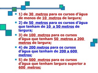 1) de  30  metros  para os cursos d’água de menos de  10  metros  de largura; 2) de  50  metros  para os cursos d’água que tenham de  10  a 50 metros  de largura; 3) de  100  metros  para os cursos d’água que tenham  50  metros a 200  metros  de largura; 4) de  200 metros  para os cursos d’água que tenham de  200 a 600  metros ; 5) de  500  metros  para os cursos d’água que tenham largura superior a  600  metros ; 