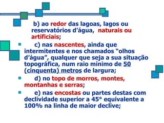 b) ao  redor  das lagoas, lagos ou reservatórios d’água,  naturais ou artificiais ;  c) nas  nascentes , ainda que intermitentes e nos chamados “olhos d’água”, qualquer que seja a sua situação topográfica, num raio mínimo de  50 (cinquenta) metros  de largura; d) no  topo de morros, montes, montanhas e serras ;  e) nas  encostas  ou partes destas com declividade superior a 45° equivalente a 100% na linha de maior declive; 