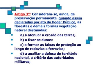 Artigo 3° :  Consideram-se, ainda, de preservação permanente,  quando assim declaradas por ato do Poder Público , as florestas e demais formas vegetação natural destinadas: a) a atenuar a erosão das terras; b) a fixar as dunas; c) a formar as faixas de proteção ao longo de rodovias e ferrovias; d) a auxiliar a defesa do território nacional, a critério das autoridades militares; 