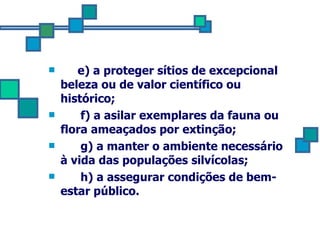 e) a proteger sítios de excepcional beleza ou de valor científico ou histórico; f) a asilar exemplares da fauna ou flora ameaçados por extinção;  g) a manter o ambiente necessário à vida das populações silvícolas; h) a assegurar condições de bem-estar público. 