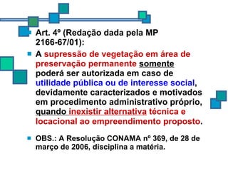 Art. 4º (Redação dada pela MP 2166-67/01):  A  supressão de vegetação em área de preservação permanente   somente  poderá ser autorizada em caso de  utilidade pública ou de interesse social , devidamente caracterizados e motivados em procedimento administrativo próprio,  quando  inexistir alternativa  técnica e locacional ao empreendimento proposto .   OBS.: A Resolução CONAMA nº 369, de 28 de março de 2006, disciplina a matéria. 