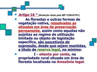 Artigo  16 °  (Redação dada pela MP 2166-67/01):    As florestas e outras formas de vegetação nativa,  ressalvadas as situadas em área de preservação permanente ,  assim como aquelas não sujeitas ao regime de utilização limitada ou objeto de legislação específica,  são suscetíveis de supressão, desde que sejam mantidas, a título de  reserva legal , no mínimo : I -  oitenta por cento , na propriedade rural situada em área de floresta localizada na  Amazônia legal . 