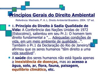 Princípios Gerais do Direito Ambiental 1.  Princípio do Direito à Sadia Qualidade de Vida:  A Conferência das Nações Unidas de 1972 (Estocolmo), salientou em seu Pr.1: O homem tem direito fundamental a “...  Adequadas condições de vida, em um meio ambiente de qualidade ...”. Também o Pr.1 da Declaração do Rio de Janeiro/92, afirmou que os seres humanos “têm direito a uma  vida saudável ”. A  saúde  dos seres humanos não está ligada apenas a   inexistência de doenças ,  mas ao  acesso a água, solo, ar, flora, fauna, paisagem,  equilíbrio climático , etc. Referência: Machado, P. A. L. Direito Ambiental Brasileiro. 2004. 12ª ed.   
