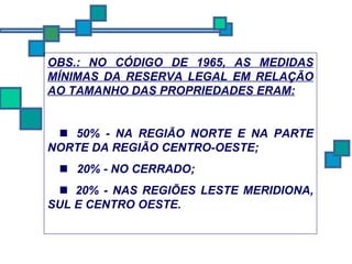 OBS.: NO CÓDIGO DE 1965, AS MEDIDAS MÍNIMAS DA RESERVA LEGAL EM RELAÇÃO AO TAMANHO DAS PROPRIEDADES ERAM:     50% - NA REGIÃO NORTE E NA PARTE NORTE DA REGIÃO CENTRO-OESTE;      20% - NO CERRADO;     20% - NAS REGIÕES LESTE MERIDIONA, SUL E CENTRO OESTE. 