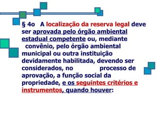 § 4o  A  localização da reserva legal  deve ser  aprovada pelo órgão ambiental estadual competente  ou, mediante  convênio, pelo órgão ambiental municipal ou outra instituição devidamente habilitada, devendo ser considerados, no  processo de aprovação, a função social da propriedade,  e os  seguintes critérios e instrumentos , quando houver : 