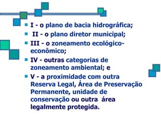 I - o  plano de bacia hidrográfica ; II - o  plano diretor municipal ;  III - o  zoneamento ecológico-econômico ;  IV - outras  categorias de zoneamento ambiental ; e  V - a  proximidade com outra Reserva Legal ,  Área de Preservação Permanente ,  unidade de conservação  ou outra  área legalmente protegida. 