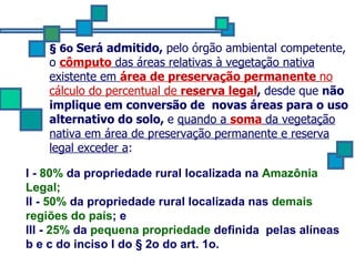 § 6o  Será admitido,  pelo órgão ambiental competente, o  cômputo   das áreas relativas à vegetação nativa existente em  área de preservação permanente   no cálculo do percentual de  reserva legal ,  desde que  não implique em conversão de  novas áreas para o uso alternativo do solo,  e  quando a  soma   da vegetação nativa em área de preservação permanente e reserva legal exceder a : I -  80%  da propriedade rural localizada na  Amazônia Legal; II -  50%  da propriedade rural localizada nas  demais regiões do país ; e   III -  25%  da  pequena propriedade  definida  pelas alíneas b e c do inciso I do § 2o do art. 1o. 