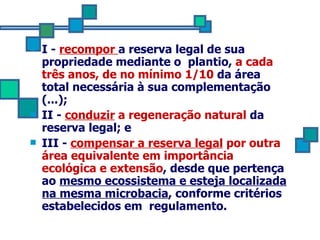 I -  recompor  a reserva legal de sua propriedade mediante o  plantio,  a cada três anos, de no mínimo 1/10  da área total necessária à sua complementação (...); II -  conduzir  a regeneração natural  da reserva legal; e III -  compensar a reserva legal  por outra área equivalente   em importância ecológica e extensão , desde que pertença ao  mesmo ecossistema e esteja localizada na mesma microbacia , conforme critérios estabelecidos em  regulamento. 