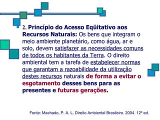 2.  Princípio do Acesso Eqüitativo aos Recursos Naturais:  Os bens que integram o meio ambiente planetário, como água, ar e solo, devem  satisfazer as necessidades comuns de todos os habitantes da Terra . O direito ambiental tem a tarefa de  estabelecer normas que garantam a razoabilidade da utilização   destes recursos  naturais  de forma a evitar o esgotamento  desses bens para as presentes e  futuras gerações .   Fonte: Machado, P. A. L. Direito Ambiental Brasileiro. 2004. 12ª ed.   