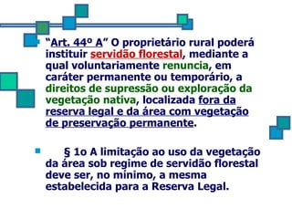 “ Art. 44º A ” O proprietário rural poderá instituir  servidão florestal , mediante a qual voluntariamente  renuncia , em caráter permanente ou temporário, a  direitos de supressão ou exploração da vegetação nativa , localizada  fora da reserva legal e da área com vegetação de preservação permanente . § 1o A limitação ao uso da vegetação da área sob regime de servidão florestal deve ser, no mínimo, a mesma estabelecida para a Reserva Legal. 