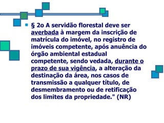 § 2o A servidão florestal deve ser  averbada  à margem da inscrição de matrícula do imóvel, no registro de imóveis competente, após anuência do órgão ambiental estadual  competente, sendo vedada,  durante o prazo de sua vigência , a alteração da destinação da área, nos casos de transmissão a qualquer título, de desmembramento ou de retificação dos limites da propriedade." (NR) 