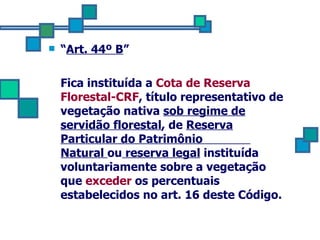 “ Art. 44º B ” Fica instituída a  Cota de Reserva Florestal-CRF , título representativo de vegetação nativa  sob regime de servidão florestal , de  Reserva Particular do Patrimônio  Natural  ou  reserva legal  instituída voluntariamente sobre a vegetação que  exceder  os percentuais estabelecidos no art. 16 deste Código. 