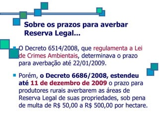 Sobre os prazos para averbar Reserva Legal... O Decreto 6514/2008, que  regulamenta a Lei de Crimes Ambientais , determinava o prazo para averbação até 22/01/2009. Porém,  o Decreto 6686/2008, estendeu até  11 de dezembro de 2009   o prazo para produtores rurais averbarem as áreas de Reserva Legal de suas propriedades, sob pena de multa de R$ 50,00 a R$ 500,00 por hectare. 