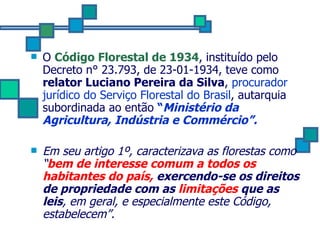 O  Código Florestal de 1934 , instituído pelo Decreto n° 23.793, de 23-01-1934, teve como  relator Luciano Pereira da Silva ,  procurador jurídico do Serviço Florestal do Brasil , autarquia subordinada ao então  “ Ministério da Agricultura, Indústria e Commércio”.   Em seu artigo 1º, caracterizava as florestas como “ bem de interesse comum a todos os habitantes do país,  exercendo-se os direitos de propriedade com as  limitações  que as leis , em geral, e especialmente este Código, estabelecem”. 