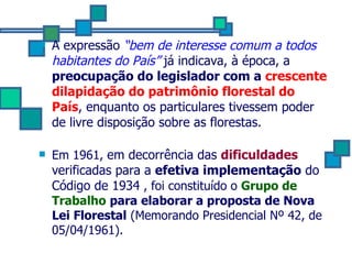 A expressão  “bem de interesse comum a todos habitantes do País”  já indicava, à época, a  preocupação do legislador com a  crescente dilapidação do patrimônio florestal do País , enquanto os particulares tivessem poder de livre disposição sobre as florestas. Em 1961,  em decorrência das  dificuldades  verificadas para a  efetiva implementação   do Código de 1934  , foi constituído o  Grupo de Trabalho   para elaborar a proposta de Nova Lei Florestal  (Memorando Presidencial Nº 42, de 05/04/1961). 