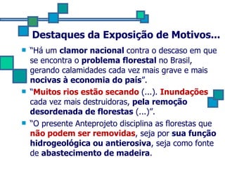 Destaques da Exposição de Motivos... “ Há um  clamor nacional  contra o descaso em que se encontra o  problema florestal  no Brasil, gerando calamidades cada vez mais grave e mais  nocivas à economia do país ”. “ Muitos rios estão secando  (...).  Inundações  cada vez mais destruidoras,  pela remoção desordenada de florestas  (...)”. “ O presente Anteprojeto disciplina as florestas que  não podem ser removidas , seja por  sua função hidrogeológica ou antierosiva , seja como fonte de  abastecimento de madeira . 