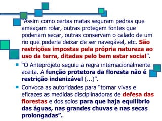 “ Assim como certas matas seguram pedras que ameaçam rolar, outras protegem fontes que poderiam secar, outras conservam o calado de um rio que poderia deixar de ser navegável, etc.  São restrições impostas pela própria natureza ao uso da terra, ditadas pelo bem estar social ”. “ O Anteprojeto seguiu a regra internacionalmente aceita. A  função protetora da floresta não é restrição indenizável  (...)”. Convoca as autoridades para “tornar vivas e eficazes as medidas disciplinadoras de  defesa das florestas  e dos solos  para que haja equilíbrio das águas, nas grandes chuvas e nas secas prolongadas”.  