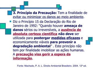 3. Princípio da Precaução:  Tem a finalidade de  evitar ou minimizar os danos ao meio ambiente .  Diz o Princípio 15 da Declaração do Rio de Janeiro de 1992: “Quando houver  ameaça de danos  sérios ou irreversíveis, a  ausência de absoluta certeza científica   não deve  ser utilizada para  postergar  medidas eficazes   e economicamente viáveis  para prevenir a degradação ambiental ” . Este princípio não tem por finalidade imobilizar as ações humanas.   A  precaução visa gerir a espera da informação .   Fonte: Machado, P. A. L. Direito Ambiental Brasileiro. 2004. 12ª ed.   
