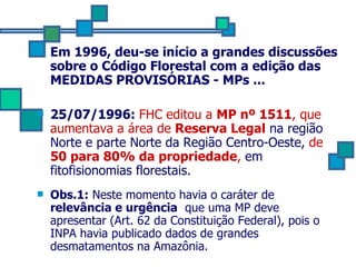 Em 1996, deu-se início a grandes discussões sobre o Código Florestal com a edição das MEDIDAS PROVISÓRIAS - MPs ... 25/07/1996:  FHC editou a  MP nº 1511 , que aumentava a área de  Reserva Legal  na região Norte e parte Norte da Região Centro-Oeste,  de  50 para 80% da propriedade ,  em fitofisionomias florestais. Obs.1:  Neste momento havia o caráter de  relevância e urgência   que uma MP deve apresentar (Art. 62 da Constituição Federal), pois o INPA havia publicado dados de grandes desmatamentos na Amazônia. 