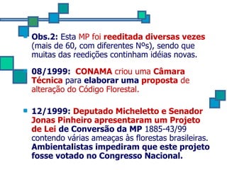 Obs.2:  Esta  MP foi  reeditada diversas vezes  (mais de 60, com diferentes Nºs), sendo que muitas das reedições continham idéias novas. 08/1999:  CONAMA  criou uma  Câmara Técnica  para  elaborar uma  proposta  de alteração do Código Florestal.   12/1999:  Deputado Micheletto e Senador Jonas Pinheiro apresentaram um Projeto de Lei   de Conversão da MP  1885-43/99 contendo várias ameaças às florestas brasileiras.  Ambientalistas impediram que este projeto fosse votado no Congresso Nacional. 