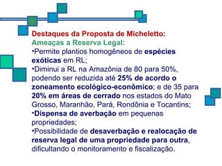Destaques da Proposta de Micheletto: Ameaças a Reserva Legal: Permite plantios homogêneos de  espécies exóticas  em RL; Diminui a RL na Amazônia de 80 para 50%, podendo ser reduzida até  25% de acordo o zoneamento ecológico-econômico ; e de 35 para  20% em áreas de cerrado  nos estados do Mato Grosso, Maranhão, Pará, Rondônia e Tocantins; Dispensa de averbação  em pequenas propriedades; Possibilidade de  desaverbação   e realocação de reserva legal de uma propriedade para outra , dificultando o monitoramento e fiscalização.  