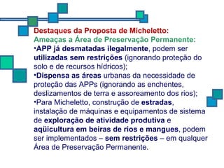 Destaques da Proposta de Micheletto: Ameaças a Área de Preservação Permanente: APP já desmatadas ilegalmente , podem ser  utilizadas sem restrições  (ignorando proteção do solo e de recursos hídricos); Dispensa as áreas  urbanas da necessidade de proteção das APPs (ignorando as enchentes, deslizamentos de terra e assoreamento dos rios); Para Micheletto, construção de  estradas , instalação de máquinas e equipamentos de sistema de  exploração de atividade produtiva  e  aqüicultura em beiras de rios e mangues , podem ser implementados –  sem restrições  – em qualquer Área de Preservação Permanente.  