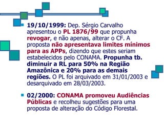 19/10/1999:  Dep. Sérgio Carvalho apresentou o  PL 1876/99  que propunha  revogar , e não apenas, alterar o CF.   A proposta   não apresentava limites mínimos para as APPs , dizendo que estes seriam estabelecidos pelo CONAMA.  Propunha tb. diminuir a RL para 50% na Região Amazônica e 20% para as demais regiões.  O PL foi arquivado em 31/01/2003 e desarquivado em 28/03/2003. 02/2000:  CONAMA promoveu Audiências Públicas  e recolheu sugestões para uma proposta de alteração do Código Florestal. 