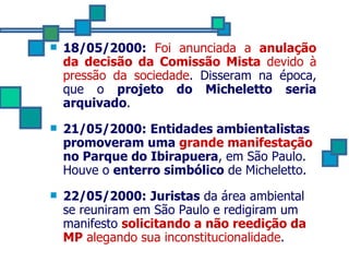 18/05/2000:   Foi anunciada a  anulação da decisão da Comissão Mista  devido à pressão da sociedade . Disseram na época, que o  projeto do Micheletto   seria arquivado . 21/05/2000:   Entidades ambientalistas promoveram uma  grande manifestação  no Parque do Ibirapuera , em São Paulo. Houve o  enterro simbólico  de Micheletto. 22/05/2000:   Juristas  da área ambiental se reuniram em São Paulo e redigiram um manifesto  solicitando a não reedição da MP  alegando sua inconstitucionalidade .  