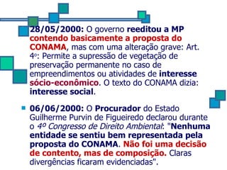 28/05/2000:  O governo  reeditou a MP  contendo basicamente a proposta do CONAMA , mas com uma alteração grave: Art. 4 o : Permite a supressão de vegetação de preservação permanente no caso de empreendimentos ou atividades de  interesse  sócio-econômico . O texto do CONAMA dizia:  interesse social . 06/06/2000:  O  Procurador  do Estado Guilherme Purvin de Figueiredo declarou durante o  4º Congresso de Direito Ambiental : " Nenhuma entidade se sentiu bem representada pela proposta do CONAMA .  Não foi uma decisão de contento, mas de composição.  Claras divergências ficaram evidenciadas".  