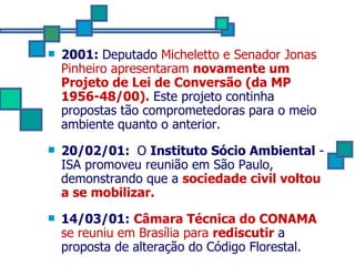 2001:  Deputado  Micheletto e Senador Jonas Pinheiro apresentaram  novamente um Projeto de Lei de Conversão (da MP 1956-48/00).  Este projeto continha propostas tão comprometedoras para o meio ambiente quanto o anterior. 20/02/01:  O  Instituto Sócio Ambiental  -ISA promoveu reunião em São Paulo, demonstrando que a  sociedade civil voltou a se mobilizar. 14/03/01:   Câmara Técnica do CONAMA  se reuniu em Brasília para  rediscutir  a proposta de alteração do Código Florestal. 