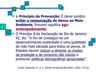 4.  Princípio da Prevenção:  É dever jurídico   evitar a consumação  de danos ao Meio Ambiente.  Prevenir significa  agir antecipadamente .  O Princípio 8 da Declaração do Rio de Janeiro/92, diz: “A fim de conseguir-se um desenvolvimento sustentado e uma qualidade de vida mais elevada para todos os povos, os Estados devem  reduzir e eliminar os modos de produção e de consumo não viáveis  e promover  políticas demográficas apropriadas ”.   Fonte: Machado, P. A. L. Direito Ambiental Brasileiro. 2004. 12ª ed.   