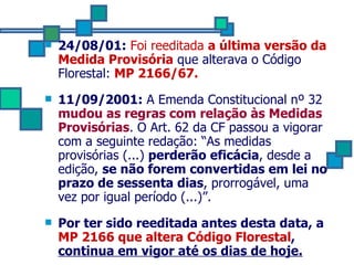 24/08/01:   Foi reeditada  a última versão da Medida Provisória  que alterava o Código Florestal:  MP 2166/67. 11/09/2001:  A Emenda Constitucional nº 32  mudou as regras com relação às Medidas Provisórias . O Art. 62 da CF passou a vigorar com a seguinte redação: “As medidas provisórias (...)  perderão eficácia , desde a edição,  se não forem convertidas em lei no prazo de sessenta dias , prorrogável, uma vez por igual período (...)”. Por ter sido reeditada antes desta data, a  MP 2166 que altera Código Florestal ,  continua em vigor até os dias de hoje. 