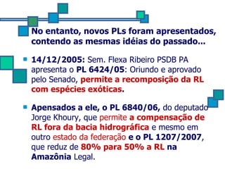 No entanto, novos PLs foram apresentados, contendo as mesmas idéias do passado... 14/12/2005:  Sem. Flexa Ribeiro PSDB PA apresenta o  PL 6424/05 : Oriundo e aprovado pelo Senado,  permite a recomposição da RL com espécies exóticas . Apensados a ele, o PL 6840/06,  do deputado Jorge Khoury, que  permite  a compensação de RL fora da bacia hidrográfica  e mesmo em outro  estado da federação   e o PL 1207/2007 , que reduz de  80% para 50% a RL  na Amazônia  Legal. 