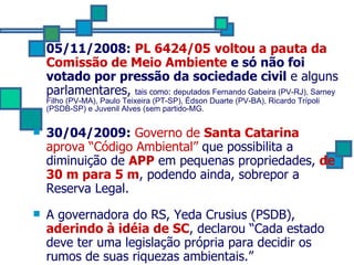 05/11/2008:   PL 6424/05   voltou a pauta da Comissão de Meio Ambiente  e só não foi votado por pressão da sociedade civil  e alguns parlamentares,  tais como:  deputados Fernando Gabeira (PV-RJ), Sarney Filho (PV-MA), Paulo Teixeira (PT-SP), Édson Duarte (PV-BA), Ricardo Trípoli (PSDB-SP) e Juvenil Alves (sem partido-MG. 30/04/2009:   Governo de  Santa Catarina  aprova “Código Ambiental”  que possibilita a diminuição de  APP  em pequenas propriedades,  de 30 m para 5 m , podendo ainda, sobrepor a Reserva Legal. A governadora do RS, Yeda Crusius (PSDB),  aderindo à idéia de SC , declarou “Cada estado deve ter uma legislação própria para decidir os rumos de suas riquezas ambientais.”  
